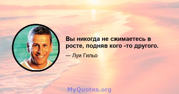 Вы никогда не сжимаетесь в росте, подняв кого -то другого.