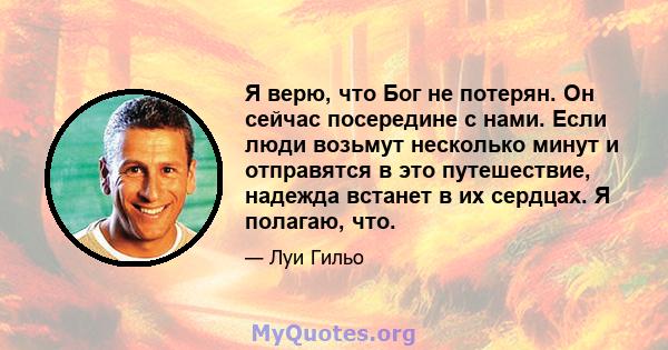 Я верю, что Бог не потерян. Он сейчас посередине с нами. Если люди возьмут несколько минут и отправятся в это путешествие, надежда встанет в их сердцах. Я полагаю, что.