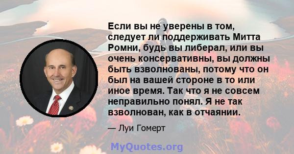 Если вы не уверены в том, следует ли поддерживать Митта Ромни, будь вы либерал, или вы очень консервативны, вы должны быть взволнованы, потому что он был на вашей стороне в то или иное время. Так что я не совсем