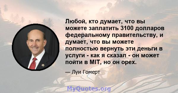 Любой, кто думает, что вы можете заплатить 3100 долларов федеральному правительству, и думает, что вы можете полностью вернуть эти деньги в услуги - как я сказал - он может пойти в MIT, но он орех.