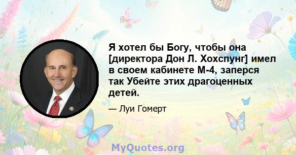 Я хотел бы Богу, чтобы она [директора Дон Л. Хохспунг] имел в своем кабинете М-4, заперся так Убейте этих драгоценных детей.