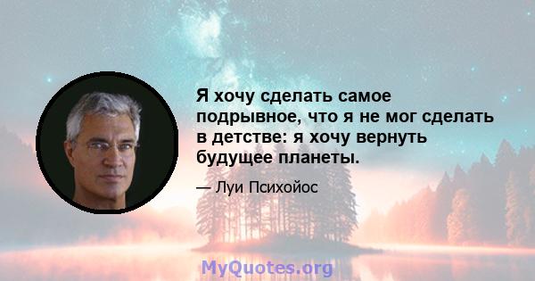 Я хочу сделать самое подрывное, что я не мог сделать в детстве: я хочу вернуть будущее планеты.