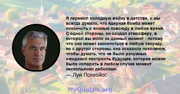 Я пережил холодную войну в детстве, и мы всегда думали, что ядерная бомба может покончить с жизнью повсюду в любое время. С одной стороны, он создал атмосферу, в которой вы жили на данный момент - потому что она может