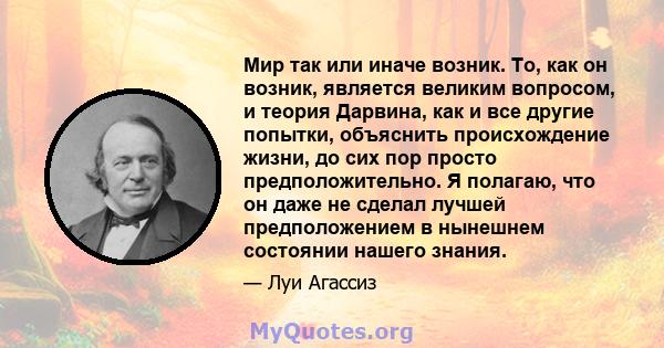 Мир так или иначе возник. То, как он возник, является великим вопросом, и теория Дарвина, как и все другие попытки, объяснить происхождение жизни, до сих пор просто предположительно. Я полагаю, что он даже не сделал