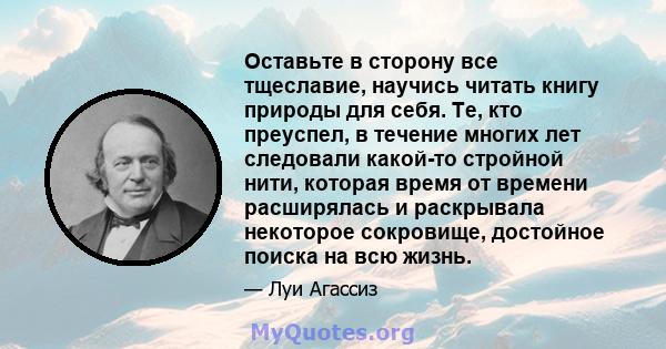 Оставьте в сторону все тщеславие, научись читать книгу природы для себя. Те, кто преуспел, в течение многих лет следовали какой-то стройной нити, которая время от времени расширялась и раскрывала некоторое сокровище,