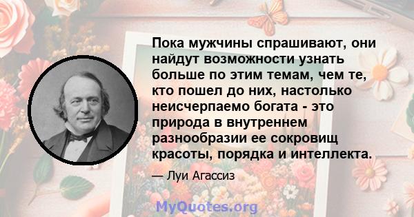 Пока мужчины спрашивают, они найдут возможности узнать больше по этим темам, чем те, кто пошел до них, настолько неисчерпаемо богата - это природа в внутреннем разнообразии ее сокровищ красоты, порядка и интеллекта.