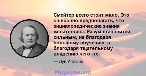 Смейтер всего стоит мало. Это ошибочно предполагать, что энциклопедические знания желательны. Разум становится сильным, не благодаря большому обучению, а благодаря тщательному владению чего -то.