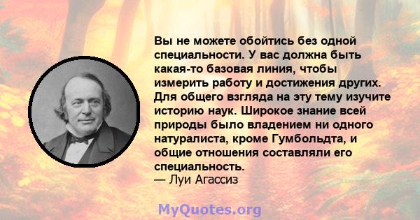 Вы не можете обойтись без одной специальности. У вас должна быть какая-то базовая линия, чтобы измерить работу и достижения других. Для общего взгляда на эту тему изучите историю наук. Широкое знание всей природы было