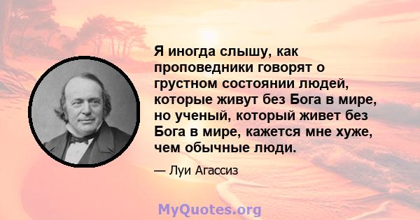 Я иногда слышу, как проповедники говорят о грустном состоянии людей, которые живут без Бога в мире, но ученый, который живет без Бога в мире, кажется мне хуже, чем обычные люди.