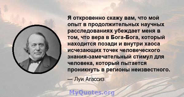 Я откровенно скажу вам, что мой опыт в продолжительных научных расследованиях убеждает меня в том, что вера в Бога-Бога, который находится позади и внутри хаоса исчезающих точек человеческого знания-замечательный стимул 