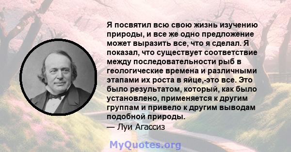 Я посвятил всю свою жизнь изучению природы, и все же одно предложение может выразить все, что я сделал. Я показал, что существует соответствие между последовательности рыб в геологические времена и различными этапами их 