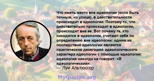 Что иметь место вне идеологии (если быть точным, на улице), в действительности происходит в идеологии. Поэтому то, что действительно происходит в идеологии, происходит вне ее. Вот почему те, кто находится в идеологии,