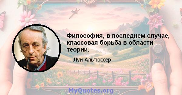 Философия, в последнем случае, классовая борьба в области теории.