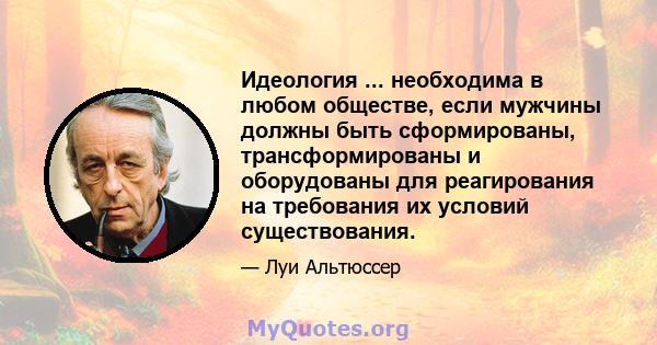 Идеология ... необходима в любом обществе, если мужчины должны быть сформированы, трансформированы и оборудованы для реагирования на требования их условий существования.