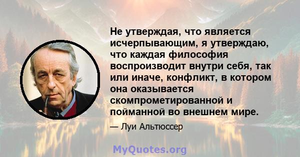 Не утверждая, что является исчерпывающим, я утверждаю, что каждая философия воспроизводит внутри себя, так или иначе, конфликт, в котором она оказывается скомпрометированной и пойманной во внешнем мире.