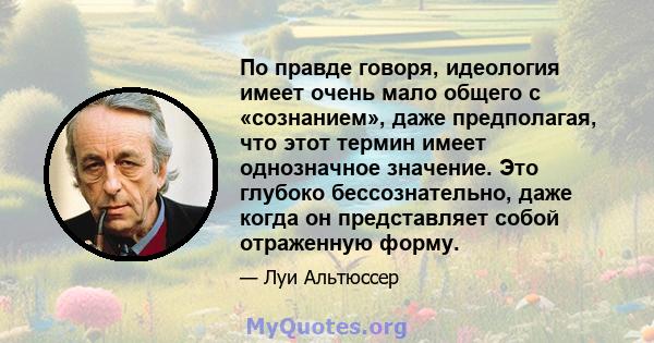 По правде говоря, идеология имеет очень мало общего с «сознанием», даже предполагая, что этот термин имеет однозначное значение. Это глубоко бессознательно, даже когда он представляет собой отраженную форму.