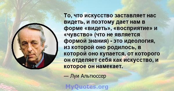 То, что искусство заставляет нас видеть, и поэтому дает нам в форме «видеть», «восприятие» и «чувство» (что не является формой знания) - это идеология, из которой оно родилось, в которой оно купается, от которого он