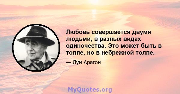 Любовь совершается двумя людьми, в разных видах одиночества. Это может быть в толпе, но в небрежной толпе.