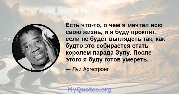 Есть что-то, о чем я мечтал всю свою жизнь, и я буду проклят, если не будет выглядеть так, как будто это собирается стать королем парада Зулу. После этого я буду готов умереть.