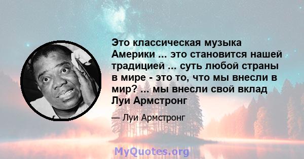 Это классическая музыка Америки ... это становится нашей традицией ... суть любой страны в мире - это то, что мы внесли в мир? ... мы внесли свой вклад Луи Армстронг