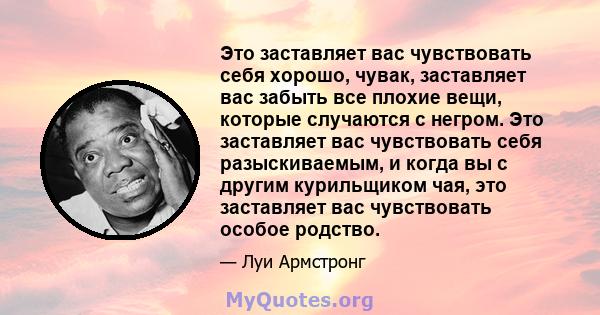 Это заставляет вас чувствовать себя хорошо, чувак, заставляет вас забыть все плохие вещи, которые случаются с негром. Это заставляет вас чувствовать себя разыскиваемым, и когда вы с другим курильщиком чая, это