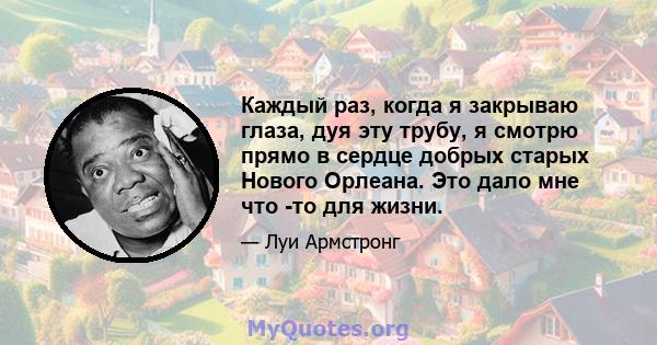 Каждый раз, когда я закрываю глаза, дуя эту трубу, я смотрю прямо в сердце добрых старых Нового Орлеана. Это дало мне что -то для жизни.