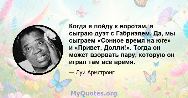 Когда я пойду к воротам, я сыграю дуэт с Габриэлем. Да, мы сыграем «Сонное время на юге» и «Привет, Долли!». Тогда он может взорвать пару, которую он играл там все время.