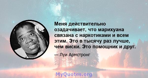 Меня действительно озадачивает, что марихуана связана с наркотиками и всем этим. Это в тысячу раз лучше, чем виски. Это помощник и друг.