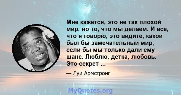 Мне кажется, это не так плохой мир, но то, что мы делаем. И все, что я говорю, это видите, какой был бы замечательный мир, если бы мы только дали ему шанс. Люблю, детка, любовь. Это секрет ...