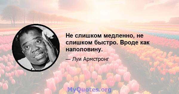 Не слишком медленно, не слишком быстро. Вроде как наполовину.