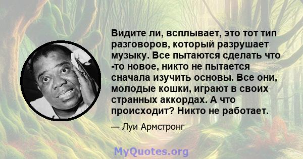 Видите ли, всплывает, это тот тип разговоров, который разрушает музыку. Все пытаются сделать что -то новое, никто не пытается сначала изучить основы. Все они, молодые кошки, играют в своих странных аккордах. А что