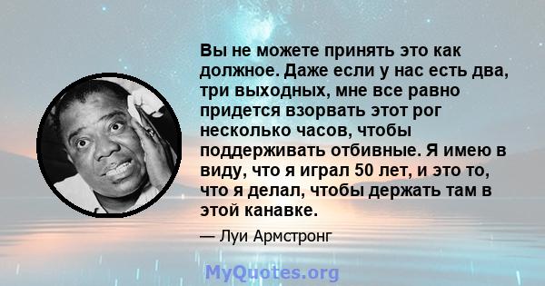 Вы не можете принять это как должное. Даже если у нас есть два, три выходных, мне все равно придется взорвать этот рог несколько часов, чтобы поддерживать отбивные. Я имею в виду, что я играл 50 лет, и это то, что я