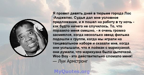 Я провел девять дней в тюрьме города Лос -Анджелес. Судья дал мне условное предложение, и я пошел на работу в ту ночь - как будто ничего не случилось. То, что поразило меня смешно, - я очень громко засмеялся, когда