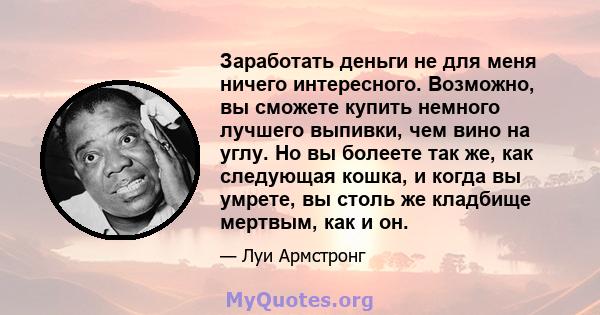 Заработать деньги не для меня ничего интересного. Возможно, вы сможете купить немного лучшего выпивки, чем вино на углу. Но вы болеете так же, как следующая кошка, и когда вы умрете, вы столь же кладбище мертвым, как и