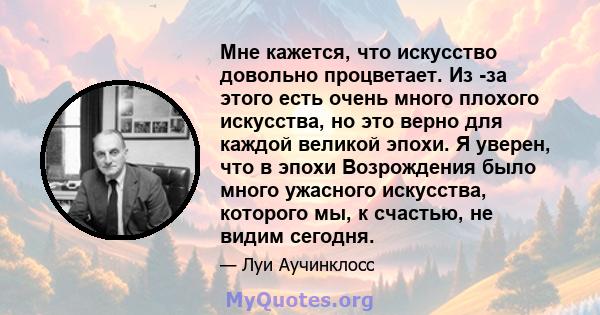 Мне кажется, что искусство довольно процветает. Из -за этого есть очень много плохого искусства, но это верно для каждой великой эпохи. Я уверен, что в эпохи Возрождения было много ужасного искусства, которого мы, к