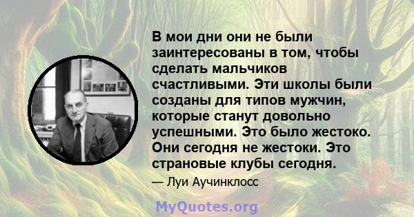 В мои дни они не были заинтересованы в том, чтобы сделать мальчиков счастливыми. Эти школы были созданы для типов мужчин, которые станут довольно успешными. Это было жестоко. Они сегодня не жестоки. Это страновые клубы