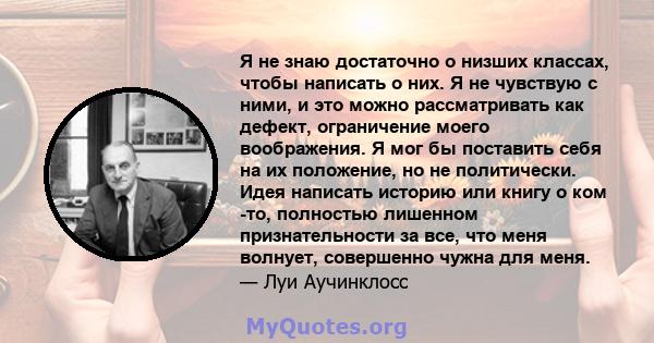 Я не знаю достаточно о низших классах, чтобы написать о них. Я не чувствую с ними, и это можно рассматривать как дефект, ограничение моего воображения. Я мог бы поставить себя на их положение, но не политически. Идея