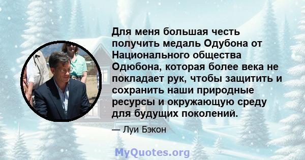 Для меня большая честь получить медаль Одубона от Национального общества Одюбона, которая более века не покладает рук, чтобы защитить и сохранить наши природные ресурсы и окружающую среду для будущих поколений.