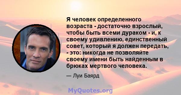 Я человек определенного возраста - достаточно взрослый, чтобы быть всеми дураком - и, к своему удивлению, единственный совет, который я должен передать, - это: никогда не позволяйте своему имени быть найденным в брюках