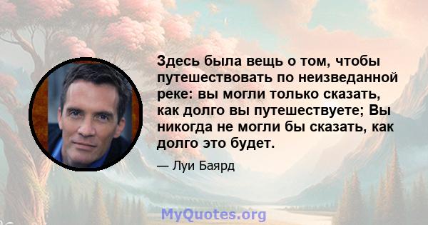 Здесь была вещь о том, чтобы путешествовать по неизведанной реке: вы могли только сказать, как долго вы путешествуете; Вы никогда не могли бы сказать, как долго это будет.