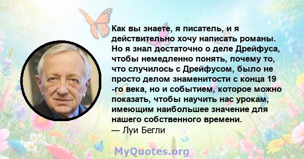 Как вы знаете, я писатель, и я действительно хочу написать романы. Но я знал достаточно о деле Дрейфуса, чтобы немедленно понять, почему то, что случилось с Дрейфусом, было не просто делом знаменитости с конца 19 -го