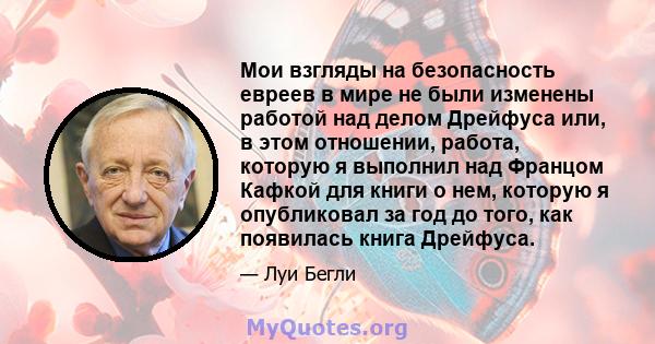 Мои взгляды на безопасность евреев в мире не были изменены работой над делом Дрейфуса или, в этом отношении, работа, которую я выполнил над Францом Кафкой для книги о нем, которую я опубликовал за год до того, как