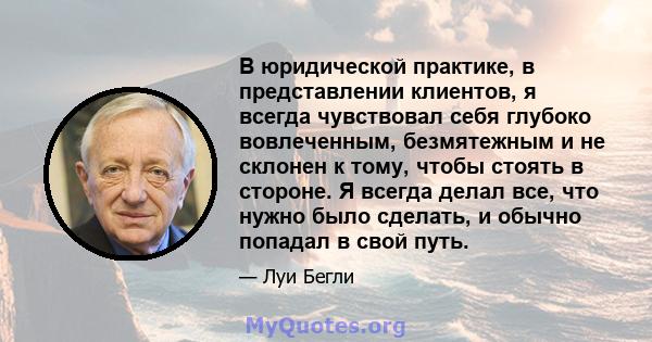 В юридической практике, в представлении клиентов, я всегда чувствовал себя глубоко вовлеченным, безмятежным и не склонен к тому, чтобы стоять в стороне. Я всегда делал все, что нужно было сделать, и обычно попадал в