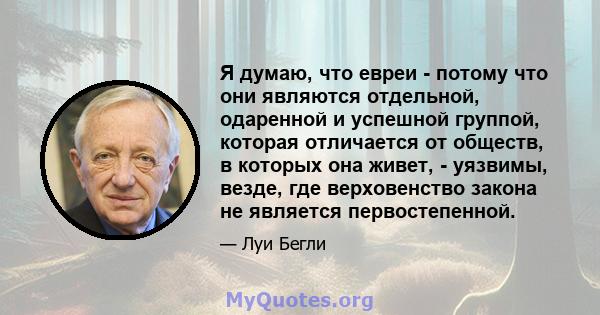 Я думаю, что евреи - потому что они являются отдельной, одаренной и успешной группой, которая отличается от обществ, в которых она живет, - уязвимы, везде, где верховенство закона не является первостепенной.