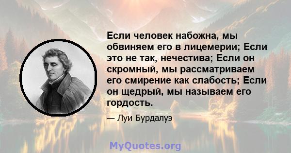 Если человек набожна, мы обвиняем его в лицемерии; Если это не так, нечестива; Если он скромный, мы рассматриваем его смирение как слабость; Если он щедрый, мы называем его гордость.