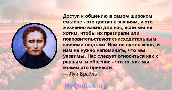 Доступ к общению в самом широком смысле - это доступ к знаниям, и это жизненно важно для нас, если мы не хотим, чтобы их презирали или покровительствуют снисходительным зрячими людьми. Нам не нужно жаль, и нам не нужно