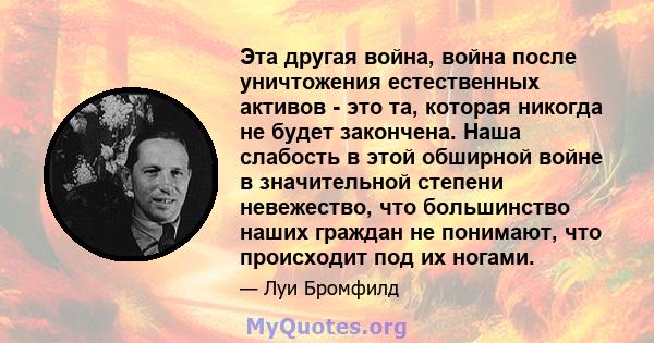 Эта другая война, война после уничтожения естественных активов - это та, которая никогда не будет закончена. Наша слабость в этой обширной войне в значительной степени невежество, что большинство наших граждан не