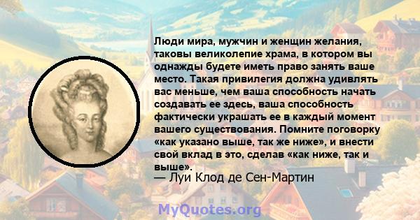 Люди мира, мужчин и женщин желания, таковы великолепие храма, в котором вы однажды будете иметь право занять ваше место. Такая привилегия должна удивлять вас меньше, чем ваша способность начать создавать ее здесь, ваша