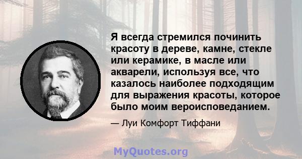 Я всегда стремился починить красоту в дереве, камне, стекле или керамике, в масле или акварели, используя все, что казалось наиболее подходящим для выражения красоты, которое было моим вероисповеданием.