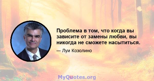 Проблема в том, что когда вы зависите от замены любви, вы никогда не сможете насытиться.